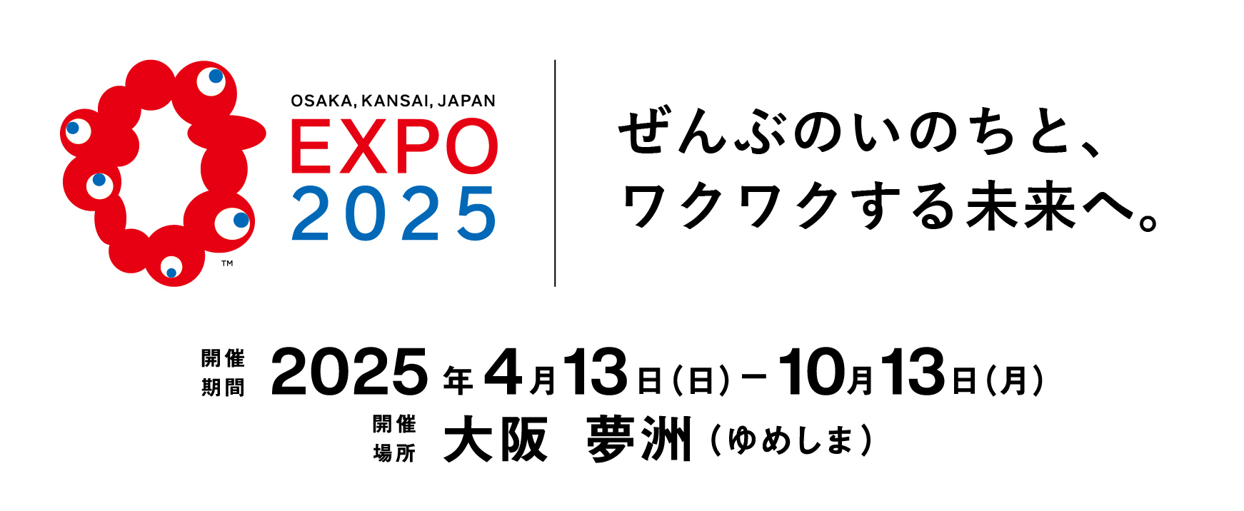 OSAKA,KANSAI,JAPAN EXPO2025 ぜんぶのいのちと、ワクワクする未来へ。 開催期間 2025年4月13日(日)-10月13日(月) 開催場所 大阪 夢洲(ゆめしま)